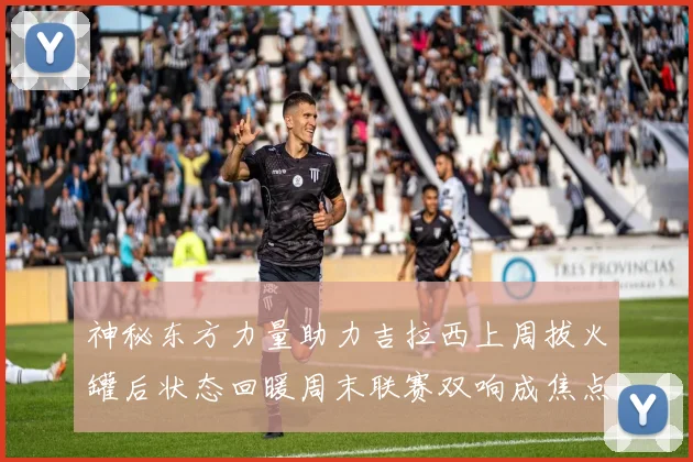 神秘东方力量助力吉拉西上周拔火罐后状态回暖周末联赛双响成焦点