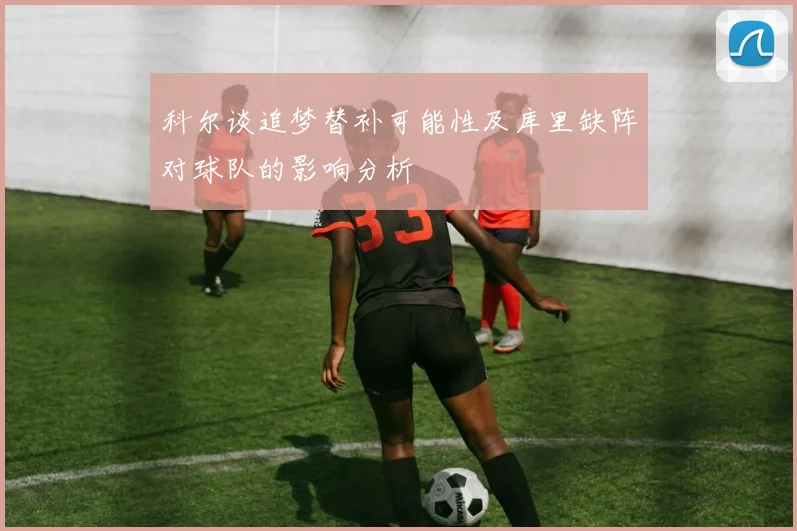 科尔谈追梦替补可能性及库里缺阵对球队的影响分析