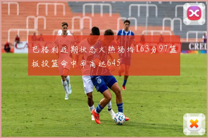 巴格利近期状态火热场均163分97篮板投篮命中率高达645