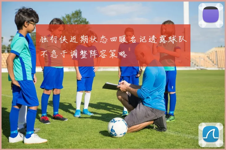 独行侠近期状态回暖名记透露球队不急于调整阵容策略