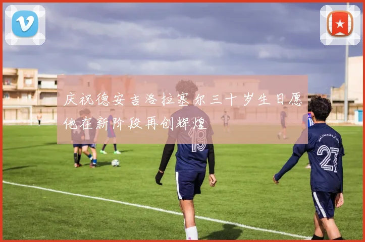 庆祝德安吉洛拉塞尔三十岁生日愿他在新阶段再创辉煌