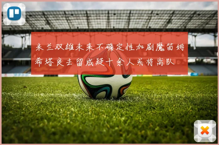 米兰双雄未来不确定性加剧魔笛姆希塔良去留成疑十余人或将离队