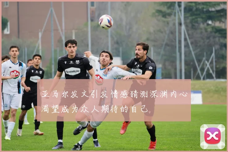 亚马尔发文引发情感猜测深渊内心渴望成为众人期待的自己