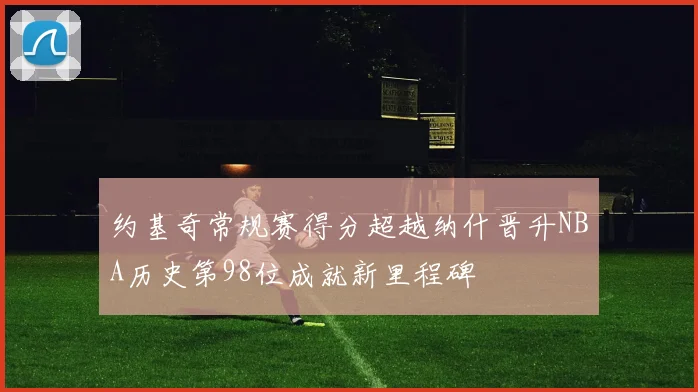 约基奇常规赛得分超越纳什晋升NBA历史第98位成就新里程碑
