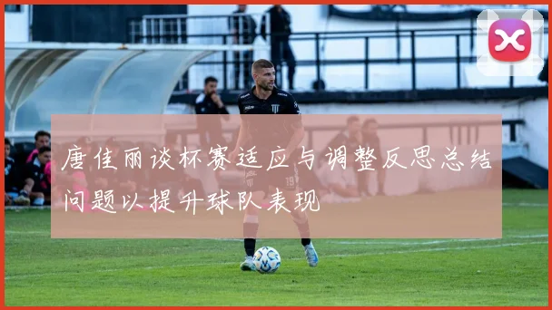 唐佳丽谈杯赛适应与调整反思总结问题以提升球队表现
