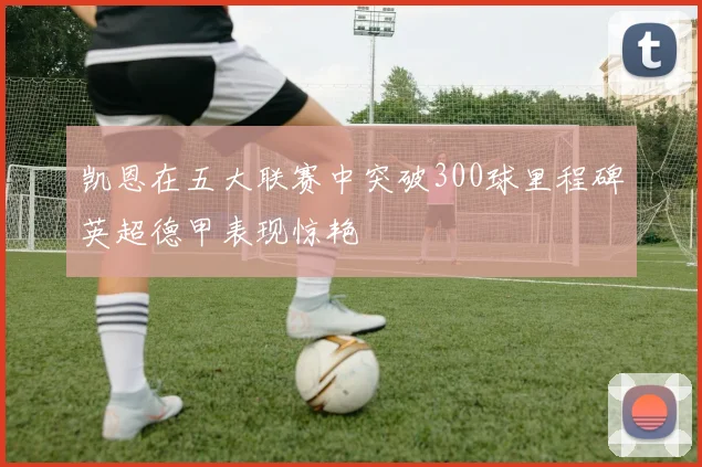 凯恩在五大联赛中突破300球里程碑英超德甲表现惊艳