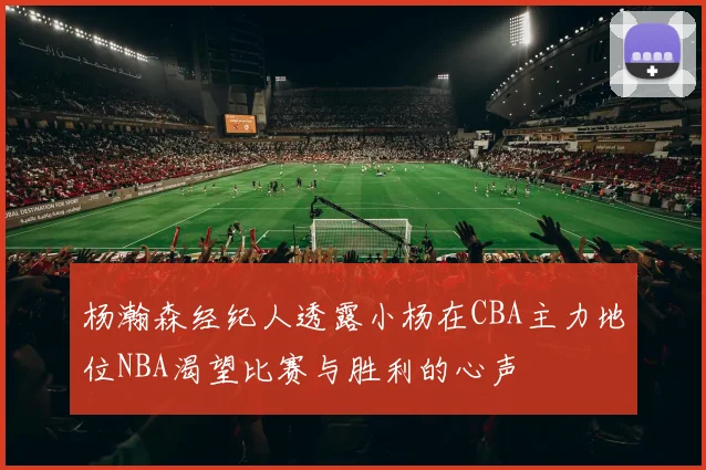 杨瀚森经纪人透露小杨在CBA主力地位NBA渴望比赛与胜利的心声