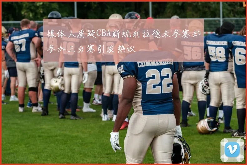 媒体人质疑CBA新规利拉德未参赛却参加三分赛引发热议