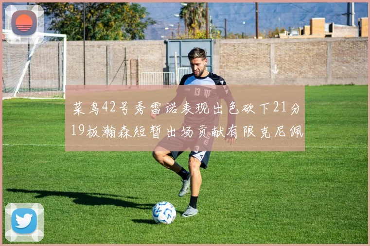 菜鸟42号秀雷诺表现出色砍下21分19板瀚森短暂出场贡献有限克尼佩尔三分球火力全开