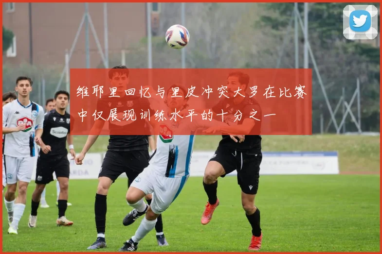 维耶里回忆与里皮冲突大罗在比赛中仅展现训练水平的十分之一