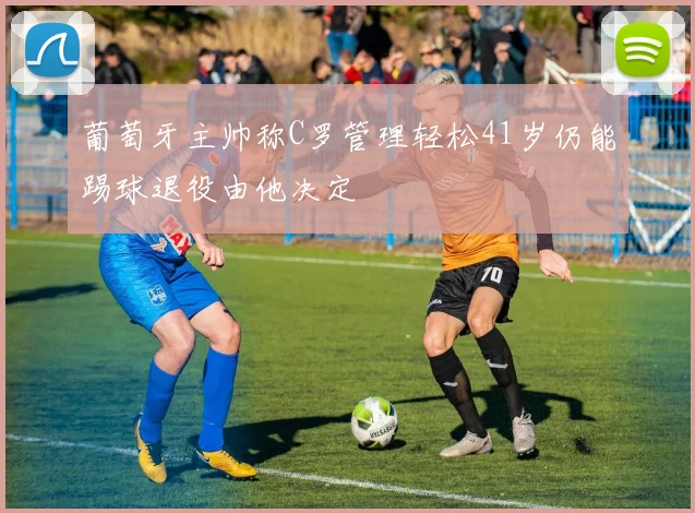 葡萄牙主帅称C罗管理轻松41岁仍能踢球退役由他决定