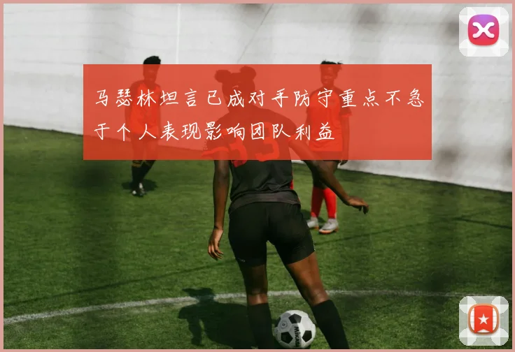 马瑟林坦言已成对手防守重点不急于个人表现影响团队利益