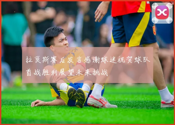 拉莫斯赛后发言感谢球迷祝贺球队首战胜利展望未来挑战
