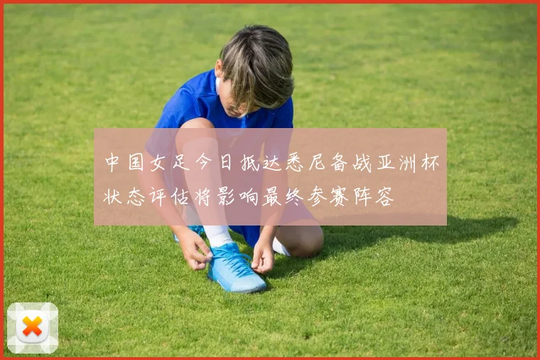 中国女足今日抵达悉尼备战亚洲杯状态评估将影响最终参赛阵容