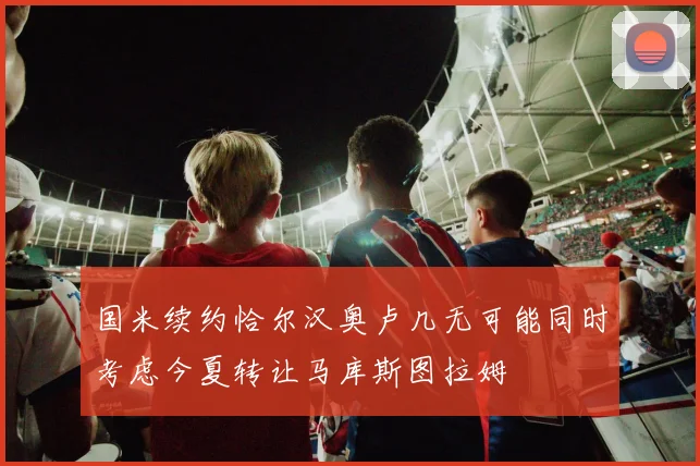 国米续约恰尔汉奥卢几无可能同时考虑今夏转让马库斯图拉姆