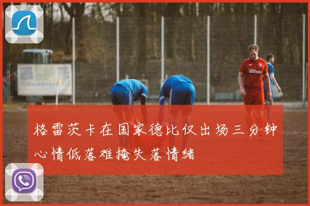 格雷茨卡在国家德比仅出场三分钟心情低落难掩失落情绪