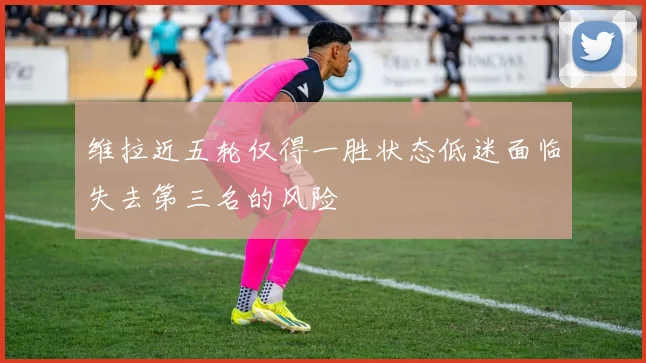 维拉近五轮仅得一胜状态低迷面临失去第三名的风险