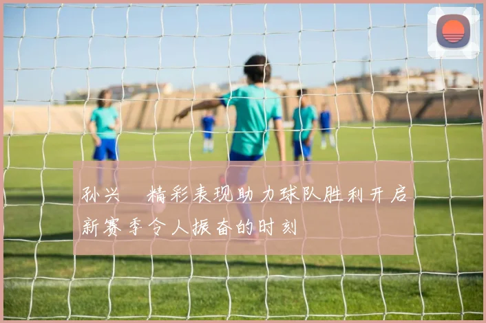 孙兴慜精彩表现助力球队胜利开启新赛季令人振奋的时刻