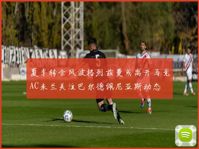 夏季转会风波格列兹曼或离开马竞AC米兰关注巴尔德佩尼亚斯动态