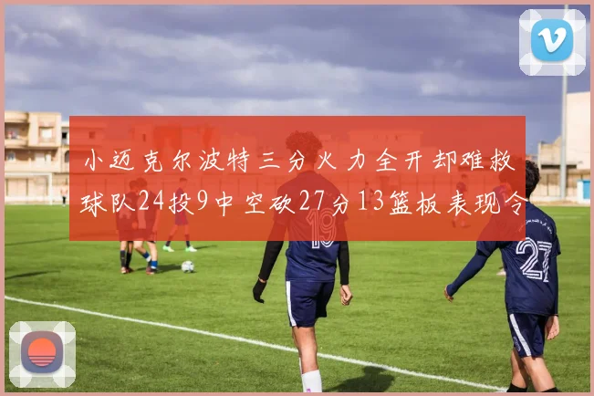 小迈克尔波特三分火力全开却难救球队24投9中空砍27分13篮板表现令人唏嘘