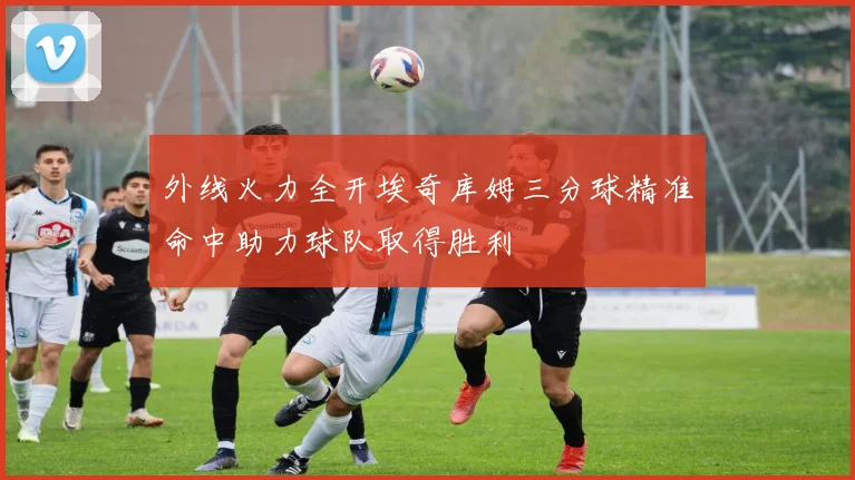 外线火力全开埃奇库姆三分球精准命中助力球队取得胜利