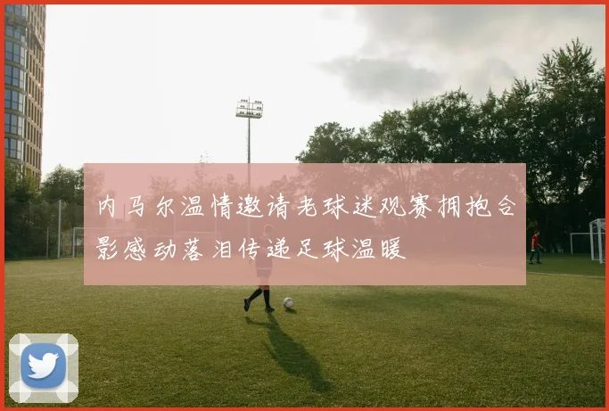 内马尔温情邀请老球迷观赛拥抱合影感动落泪传递足球温暖