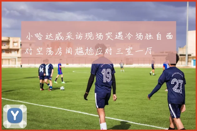 小哈达威采访现场突遇冷场独自面对空荡房间尴尬应对三室一厅